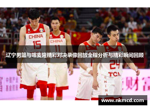 辽宁男篮与喀麦隆精彩对决录像回放全程分析与精彩瞬间回顾